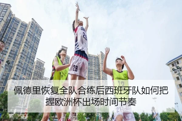 佩德里恢复全队合练后西班牙队如何把握欧洲杯出场时间节奏