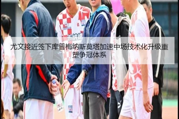 尤文接近签下库普梅纳斯莫塔加速中场技术化升级重塑争冠体系